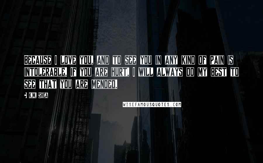 K.M. Shea Quotes: Because I love you, and to see you in any kind of pain is intolerable. If you are hurt, I will always do my best to see that you are mended.