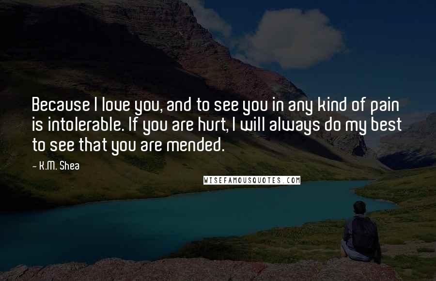 K.M. Shea Quotes: Because I love you, and to see you in any kind of pain is intolerable. If you are hurt, I will always do my best to see that you are mended.