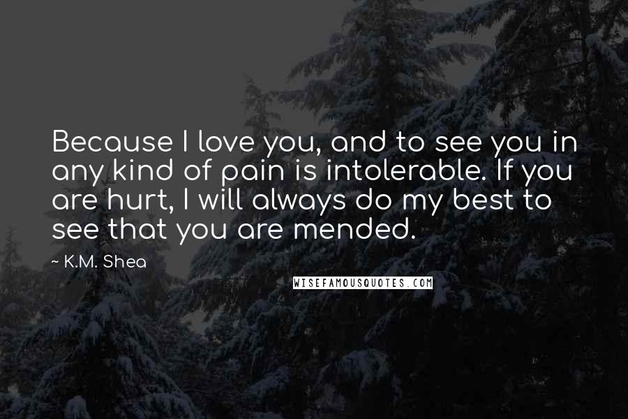 K.M. Shea Quotes: Because I love you, and to see you in any kind of pain is intolerable. If you are hurt, I will always do my best to see that you are mended.