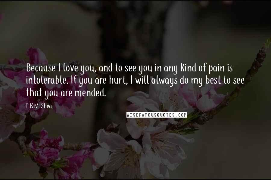 K.M. Shea Quotes: Because I love you, and to see you in any kind of pain is intolerable. If you are hurt, I will always do my best to see that you are mended.