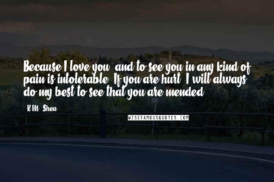 K.M. Shea Quotes: Because I love you, and to see you in any kind of pain is intolerable. If you are hurt, I will always do my best to see that you are mended.