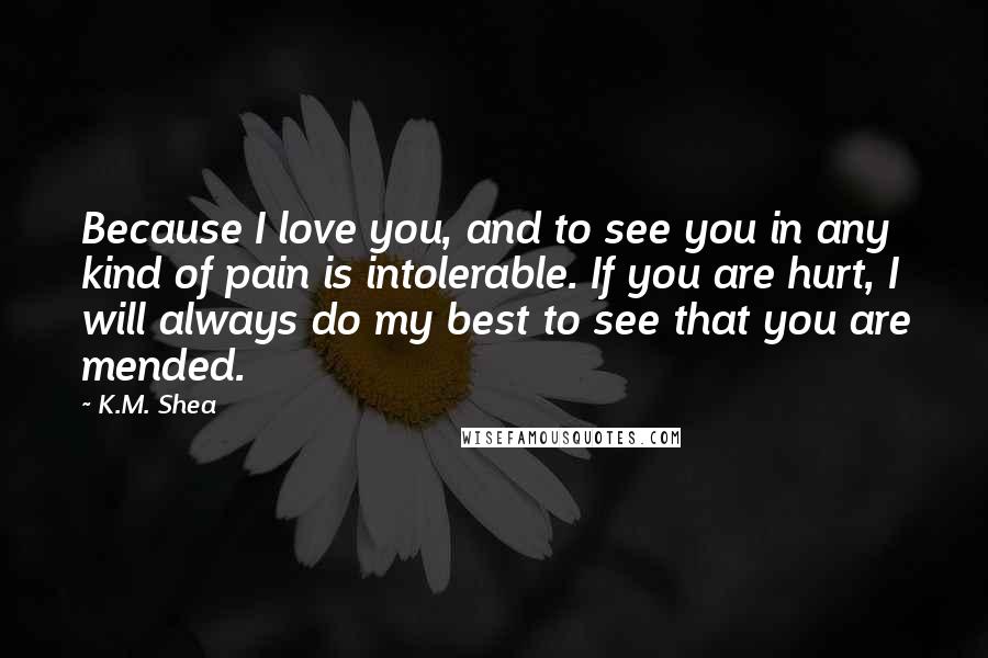 K.M. Shea Quotes: Because I love you, and to see you in any kind of pain is intolerable. If you are hurt, I will always do my best to see that you are mended.