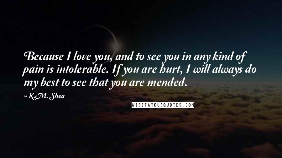 K.M. Shea Quotes: Because I love you, and to see you in any kind of pain is intolerable. If you are hurt, I will always do my best to see that you are mended.