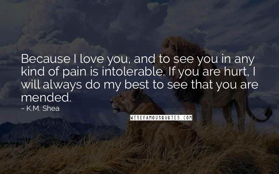 K.M. Shea Quotes: Because I love you, and to see you in any kind of pain is intolerable. If you are hurt, I will always do my best to see that you are mended.