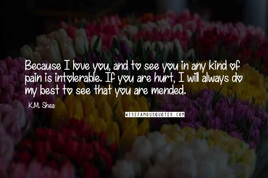 K.M. Shea Quotes: Because I love you, and to see you in any kind of pain is intolerable. If you are hurt, I will always do my best to see that you are mended.