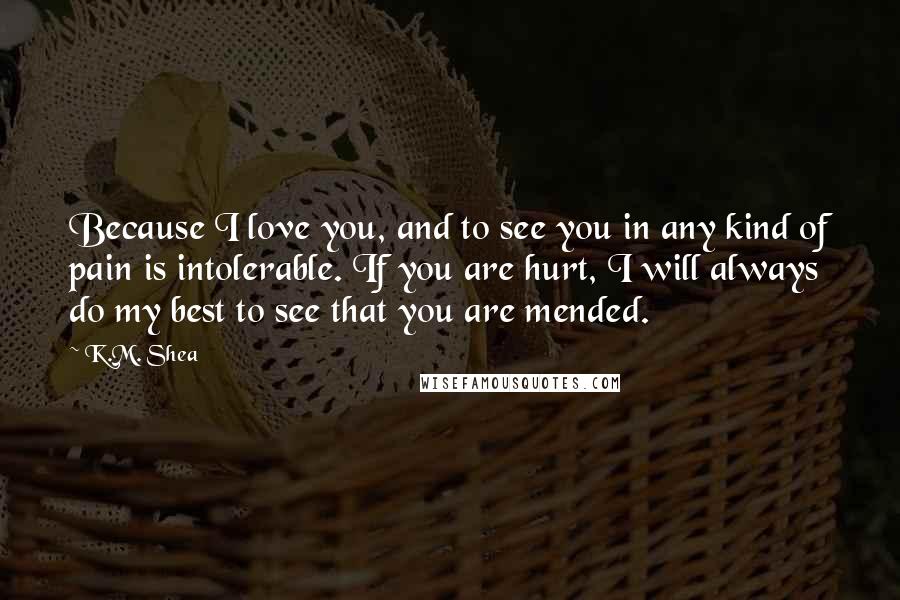 K.M. Shea Quotes: Because I love you, and to see you in any kind of pain is intolerable. If you are hurt, I will always do my best to see that you are mended.