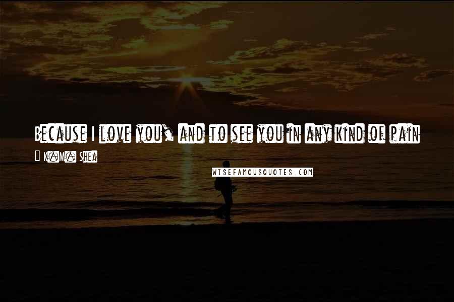 K.M. Shea Quotes: Because I love you, and to see you in any kind of pain is intolerable. If you are hurt, I will always do my best to see that you are mended.