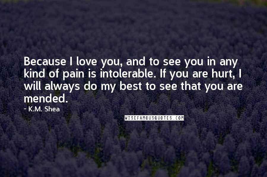 K.M. Shea Quotes: Because I love you, and to see you in any kind of pain is intolerable. If you are hurt, I will always do my best to see that you are mended.