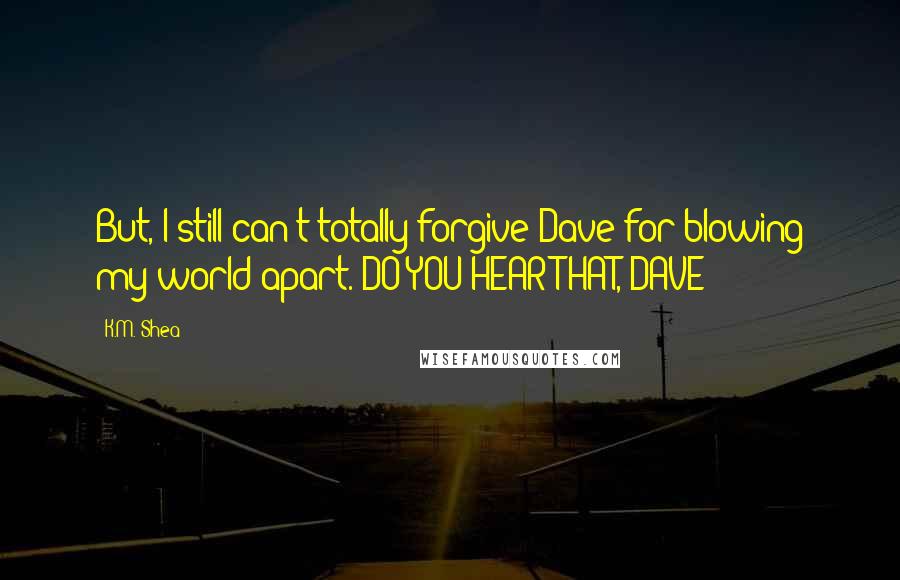 K.M. Shea Quotes: But, I still can't totally forgive Dave for blowing my world apart. DO YOU HEAR THAT, DAVE?!