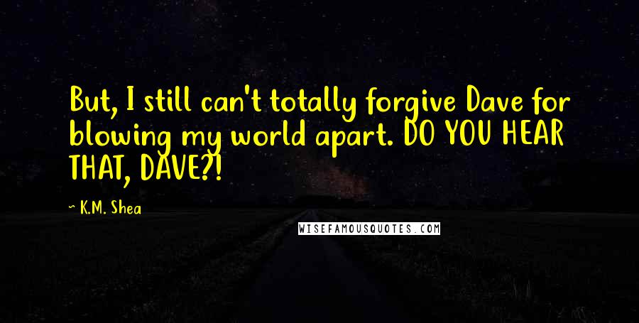 K.M. Shea Quotes: But, I still can't totally forgive Dave for blowing my world apart. DO YOU HEAR THAT, DAVE?!