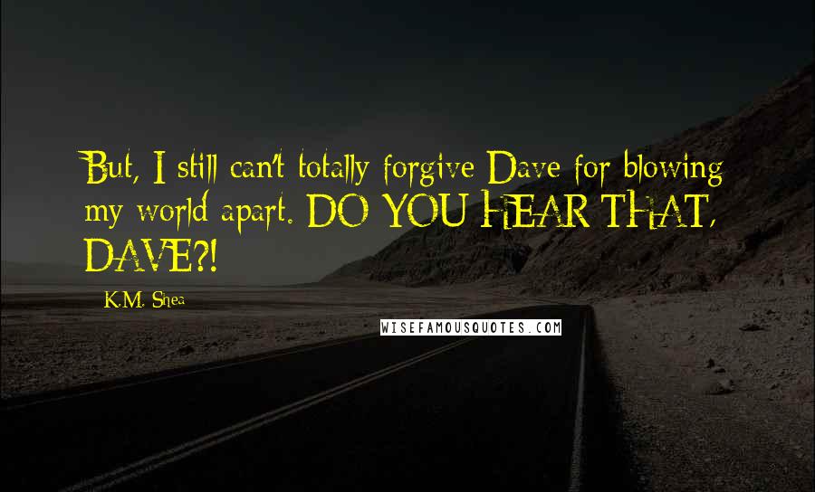 K.M. Shea Quotes: But, I still can't totally forgive Dave for blowing my world apart. DO YOU HEAR THAT, DAVE?!