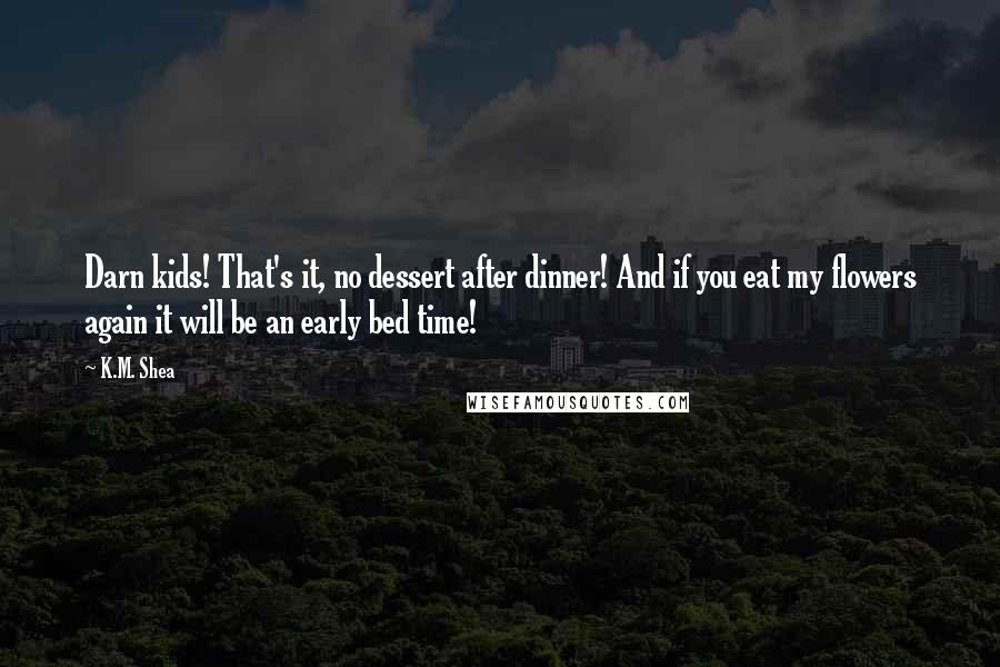 K.M. Shea Quotes: Darn kids! That's it, no dessert after dinner! And if you eat my flowers again it will be an early bed time!