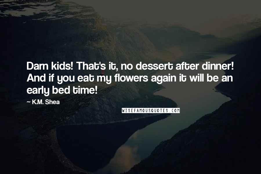 K.M. Shea Quotes: Darn kids! That's it, no dessert after dinner! And if you eat my flowers again it will be an early bed time!