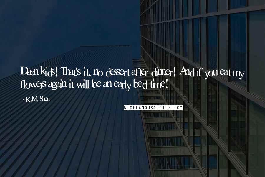 K.M. Shea Quotes: Darn kids! That's it, no dessert after dinner! And if you eat my flowers again it will be an early bed time!