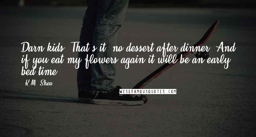 K.M. Shea Quotes: Darn kids! That's it, no dessert after dinner! And if you eat my flowers again it will be an early bed time!