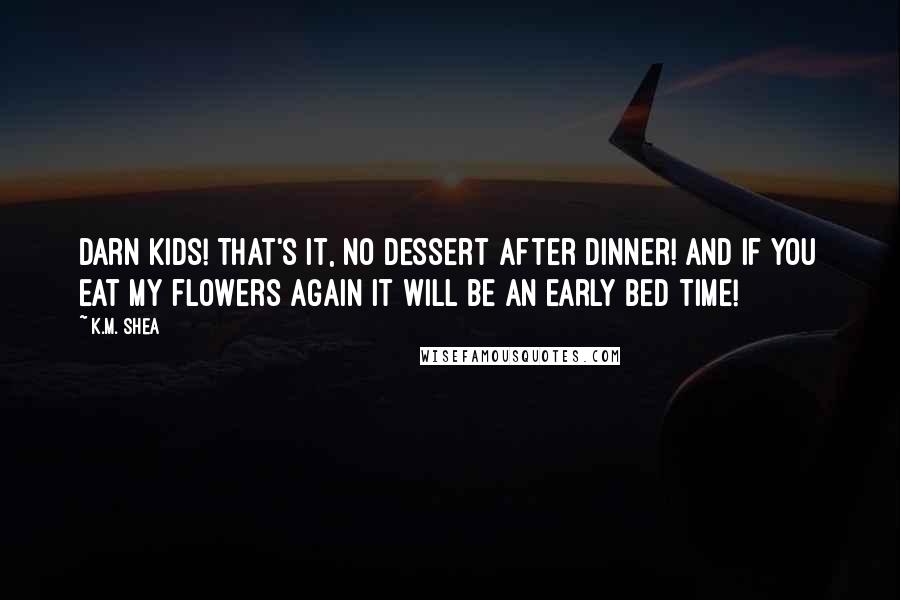 K.M. Shea Quotes: Darn kids! That's it, no dessert after dinner! And if you eat my flowers again it will be an early bed time!