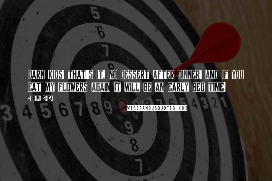 K.M. Shea Quotes: Darn kids! That's it, no dessert after dinner! And if you eat my flowers again it will be an early bed time!