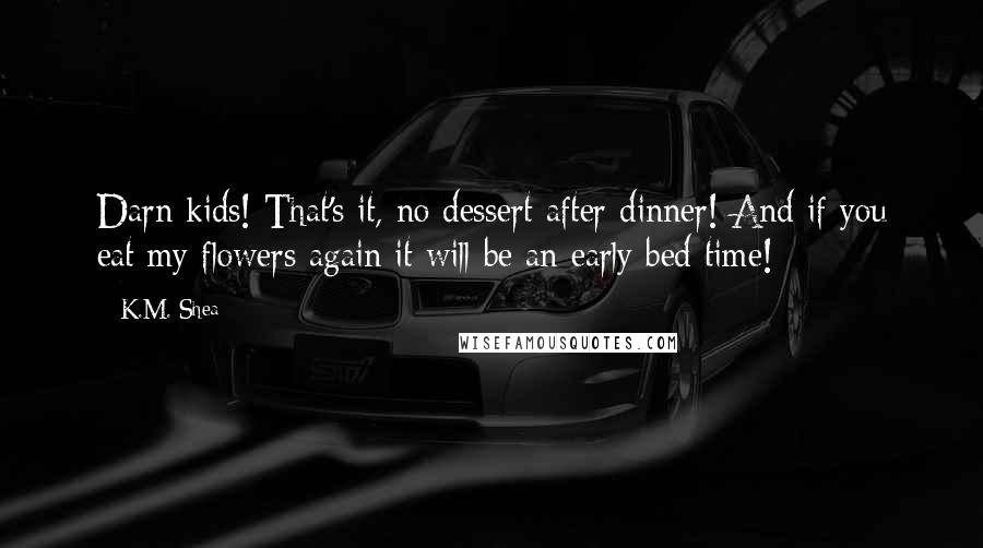 K.M. Shea Quotes: Darn kids! That's it, no dessert after dinner! And if you eat my flowers again it will be an early bed time!