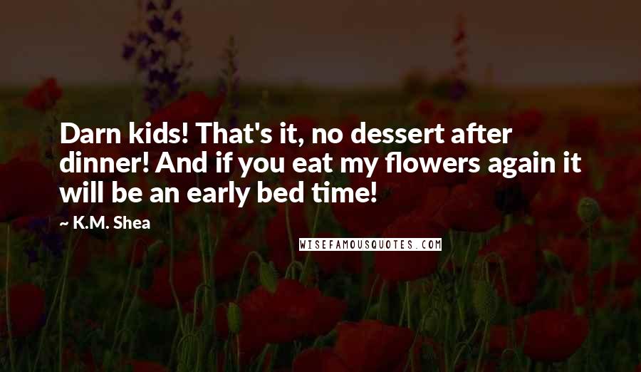 K.M. Shea Quotes: Darn kids! That's it, no dessert after dinner! And if you eat my flowers again it will be an early bed time!