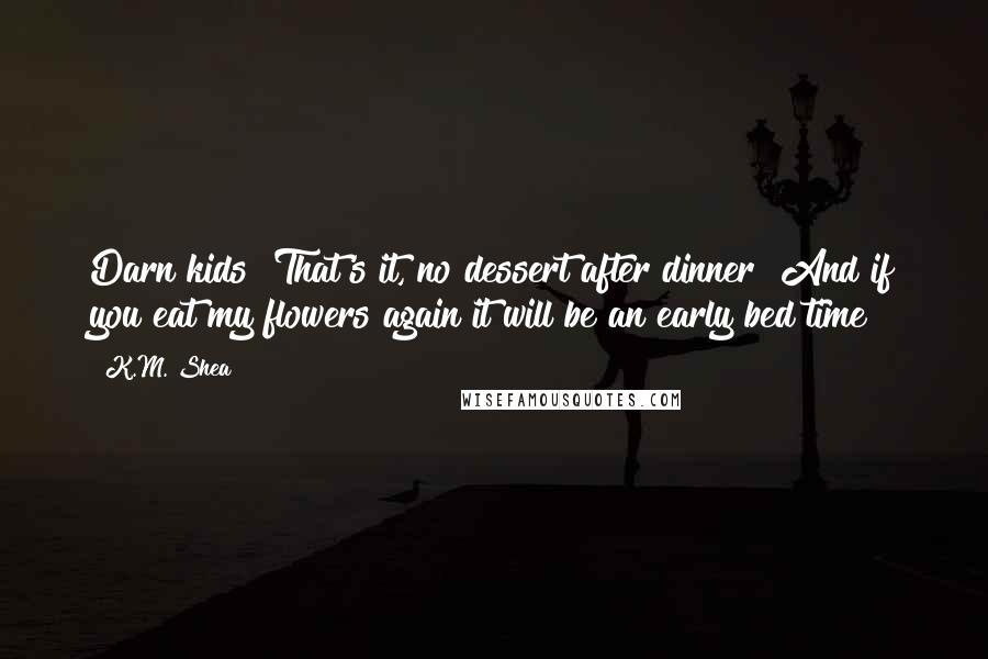 K.M. Shea Quotes: Darn kids! That's it, no dessert after dinner! And if you eat my flowers again it will be an early bed time!