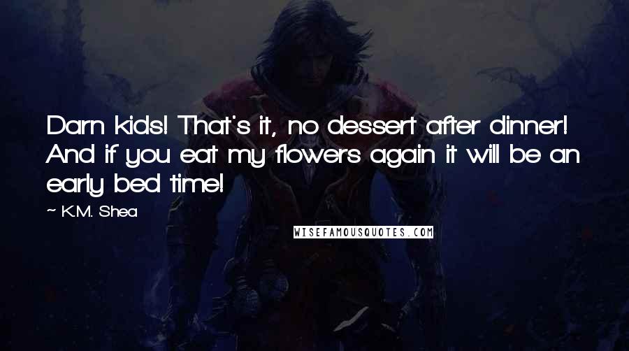 K.M. Shea Quotes: Darn kids! That's it, no dessert after dinner! And if you eat my flowers again it will be an early bed time!