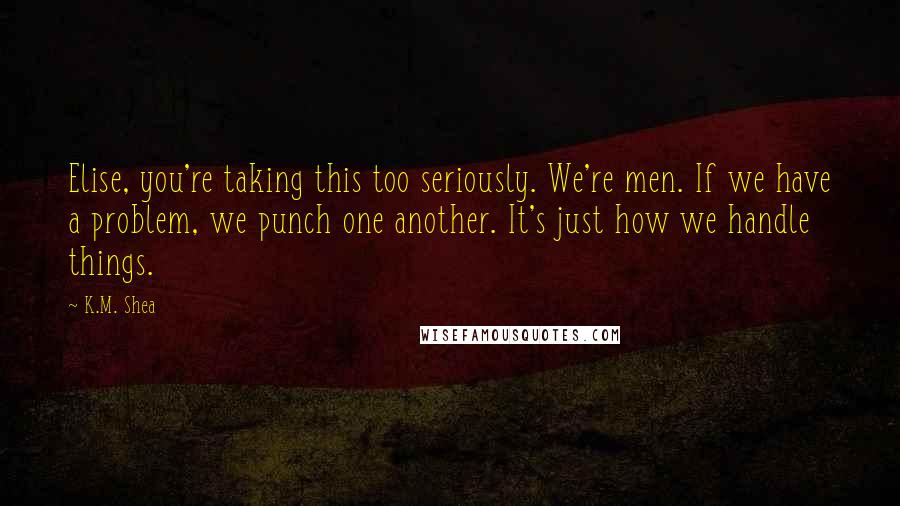 K.M. Shea Quotes: Elise, you're taking this too seriously. We're men. If we have a problem, we punch one another. It's just how we handle things.