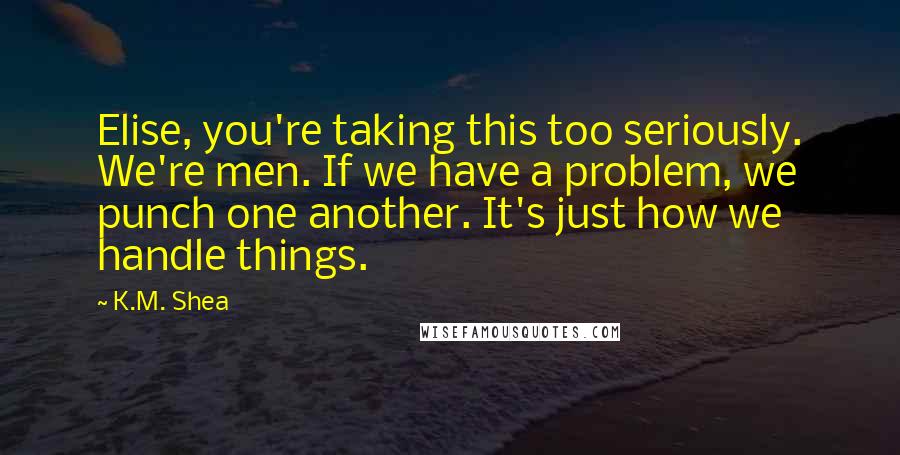 K.M. Shea Quotes: Elise, you're taking this too seriously. We're men. If we have a problem, we punch one another. It's just how we handle things.