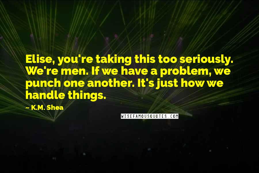 K.M. Shea Quotes: Elise, you're taking this too seriously. We're men. If we have a problem, we punch one another. It's just how we handle things.