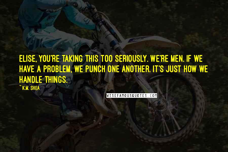 K.M. Shea Quotes: Elise, you're taking this too seriously. We're men. If we have a problem, we punch one another. It's just how we handle things.