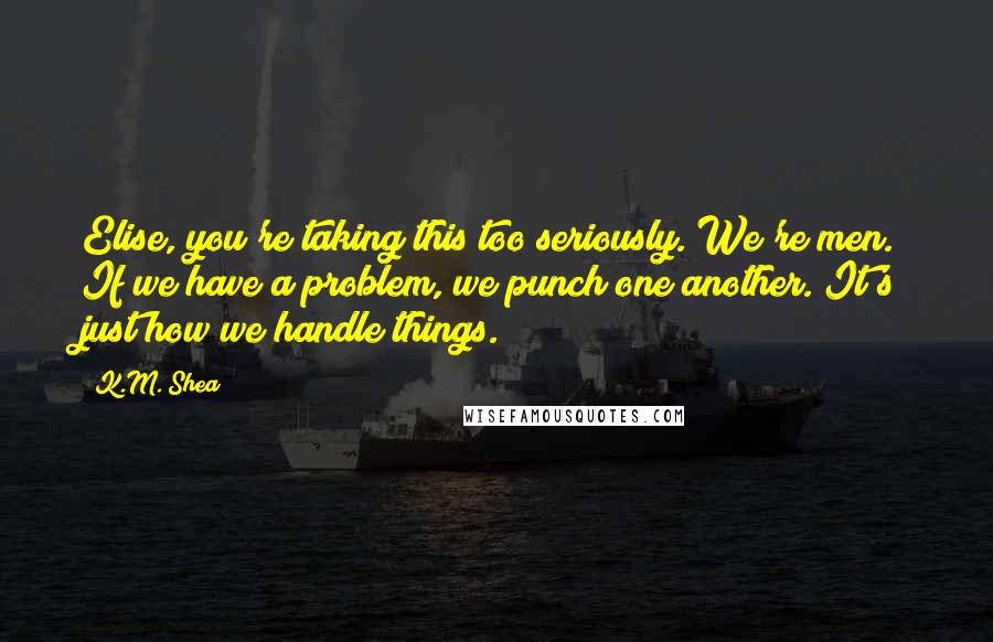 K.M. Shea Quotes: Elise, you're taking this too seriously. We're men. If we have a problem, we punch one another. It's just how we handle things.