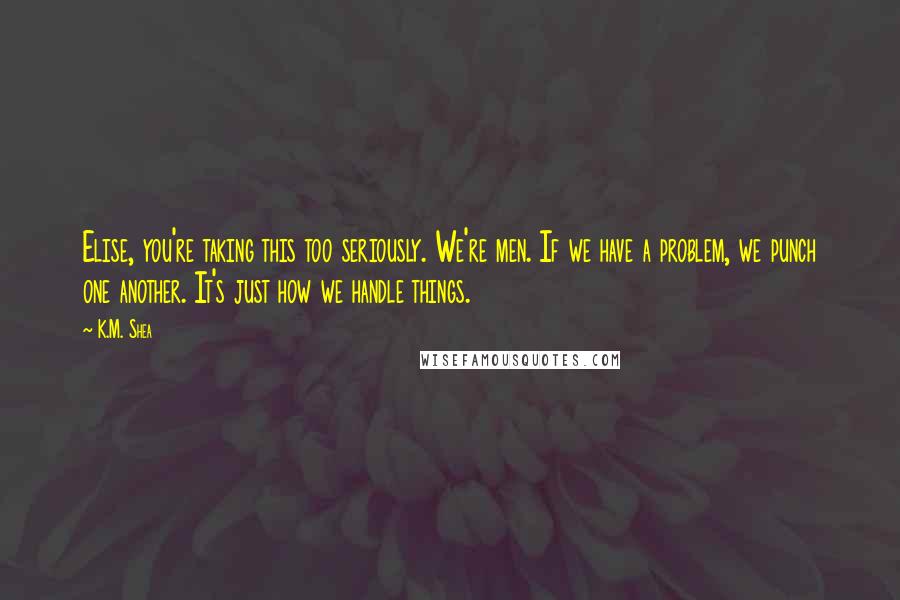 K.M. Shea Quotes: Elise, you're taking this too seriously. We're men. If we have a problem, we punch one another. It's just how we handle things.