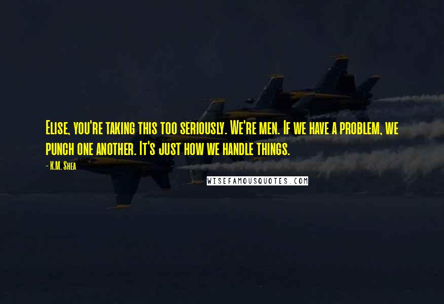 K.M. Shea Quotes: Elise, you're taking this too seriously. We're men. If we have a problem, we punch one another. It's just how we handle things.