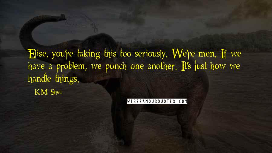 K.M. Shea Quotes: Elise, you're taking this too seriously. We're men. If we have a problem, we punch one another. It's just how we handle things.