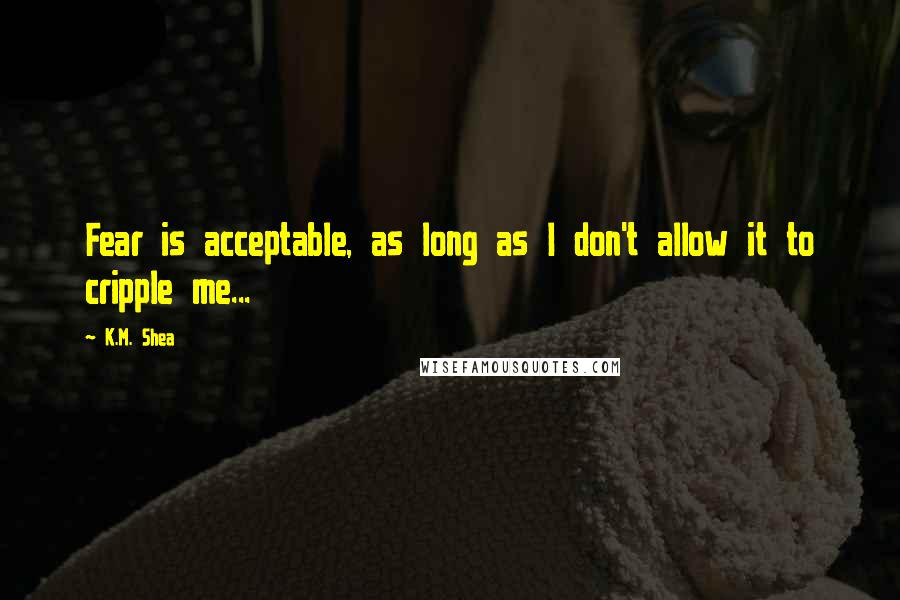 K.M. Shea Quotes: Fear is acceptable, as long as I don't allow it to cripple me...