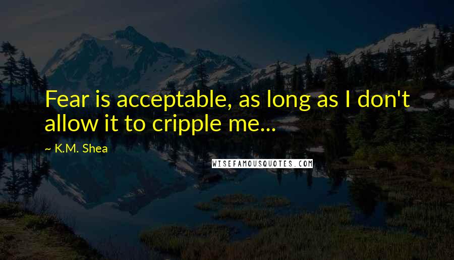 K.M. Shea Quotes: Fear is acceptable, as long as I don't allow it to cripple me...