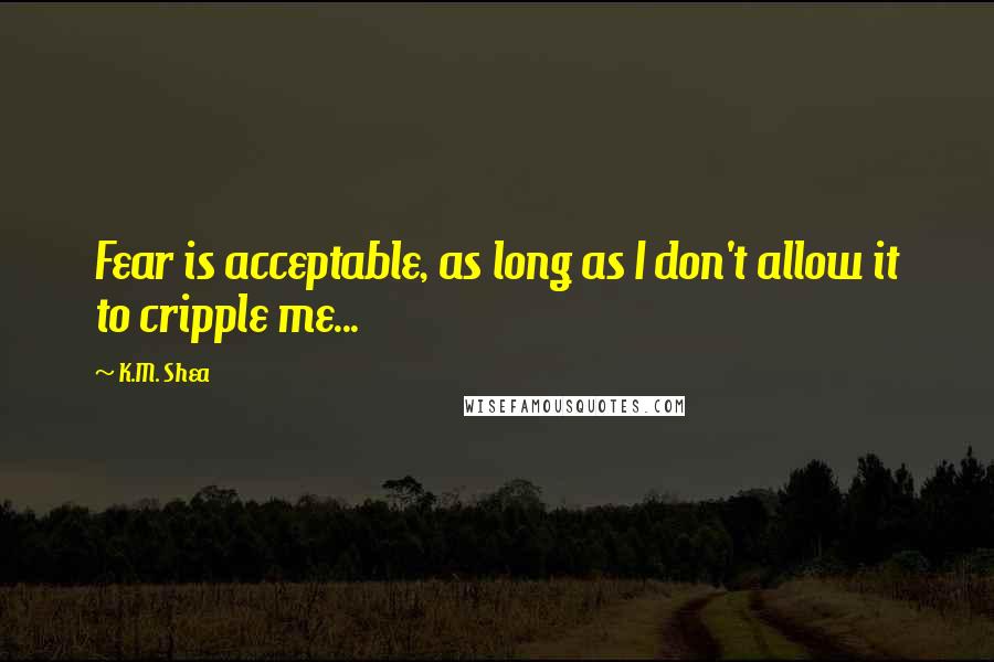 K.M. Shea Quotes: Fear is acceptable, as long as I don't allow it to cripple me...