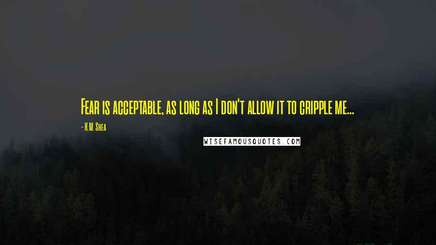 K.M. Shea Quotes: Fear is acceptable, as long as I don't allow it to cripple me...