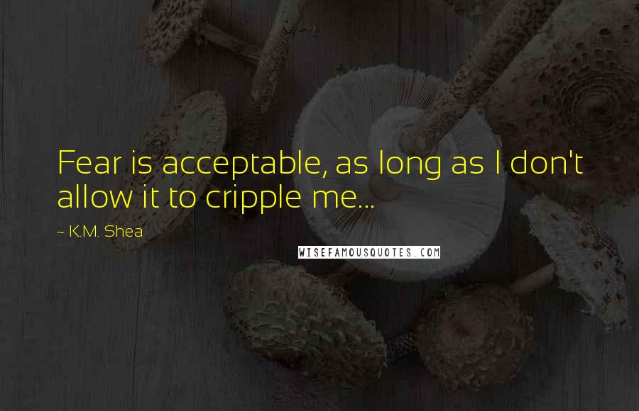 K.M. Shea Quotes: Fear is acceptable, as long as I don't allow it to cripple me...