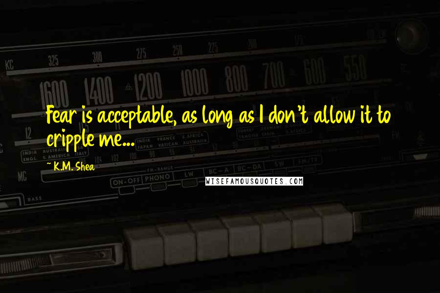 K.M. Shea Quotes: Fear is acceptable, as long as I don't allow it to cripple me...