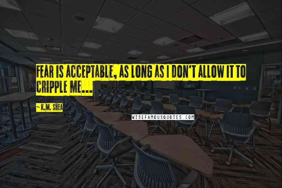 K.M. Shea Quotes: Fear is acceptable, as long as I don't allow it to cripple me...