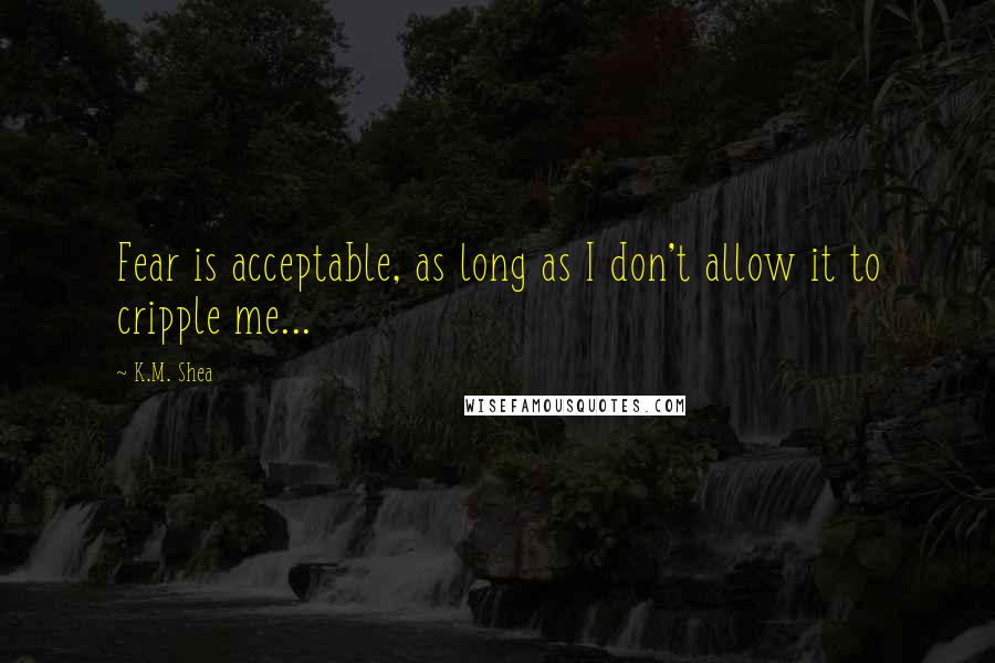 K.M. Shea Quotes: Fear is acceptable, as long as I don't allow it to cripple me...