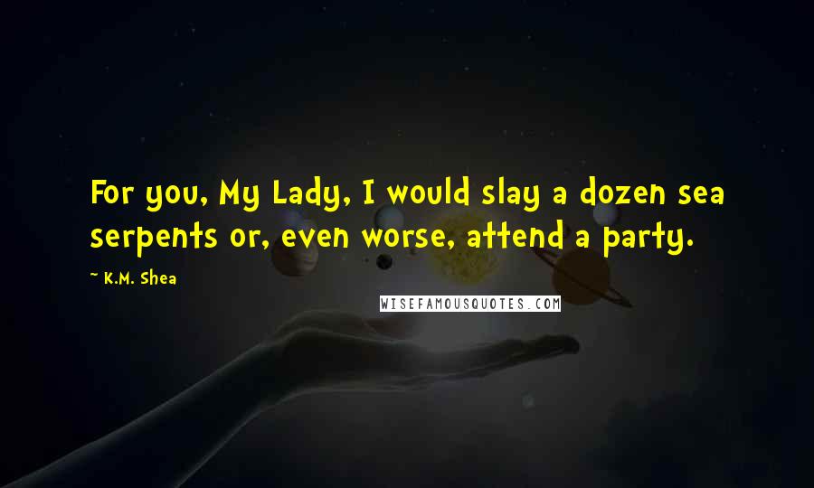 K.M. Shea Quotes: For you, My Lady, I would slay a dozen sea serpents or, even worse, attend a party.