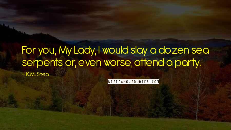 K.M. Shea Quotes: For you, My Lady, I would slay a dozen sea serpents or, even worse, attend a party.