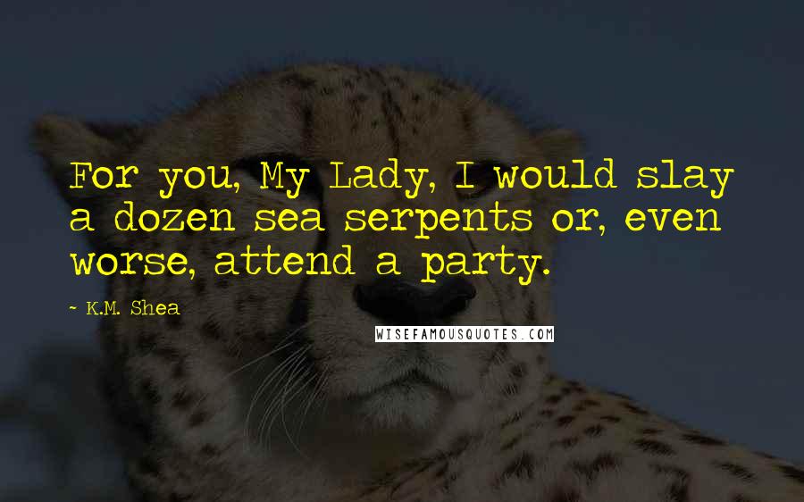 K.M. Shea Quotes: For you, My Lady, I would slay a dozen sea serpents or, even worse, attend a party.