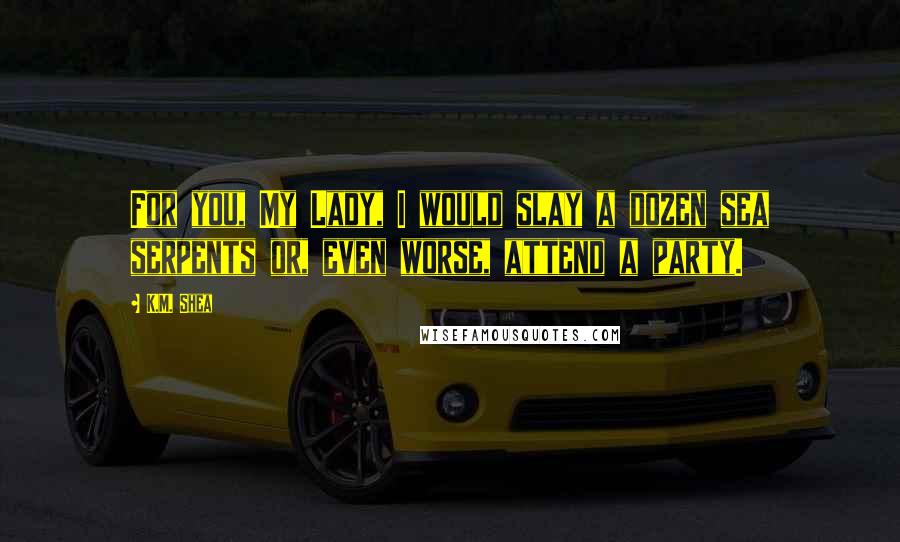 K.M. Shea Quotes: For you, My Lady, I would slay a dozen sea serpents or, even worse, attend a party.