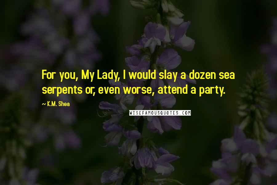 K.M. Shea Quotes: For you, My Lady, I would slay a dozen sea serpents or, even worse, attend a party.