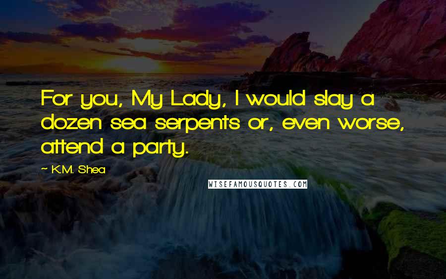 K.M. Shea Quotes: For you, My Lady, I would slay a dozen sea serpents or, even worse, attend a party.