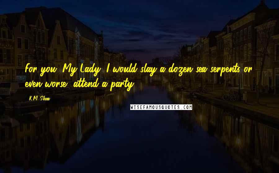 K.M. Shea Quotes: For you, My Lady, I would slay a dozen sea serpents or, even worse, attend a party.