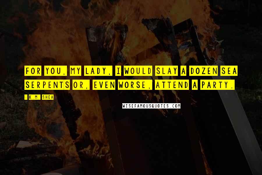 K.M. Shea Quotes: For you, My Lady, I would slay a dozen sea serpents or, even worse, attend a party.