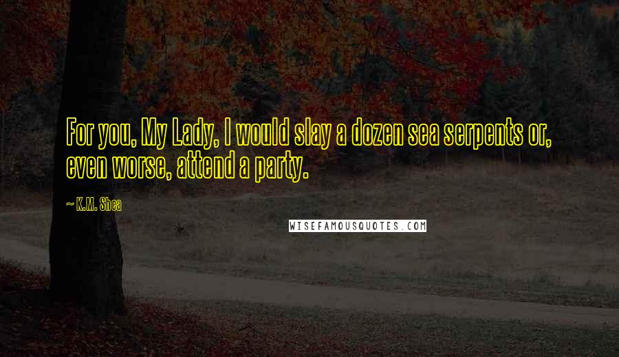 K.M. Shea Quotes: For you, My Lady, I would slay a dozen sea serpents or, even worse, attend a party.